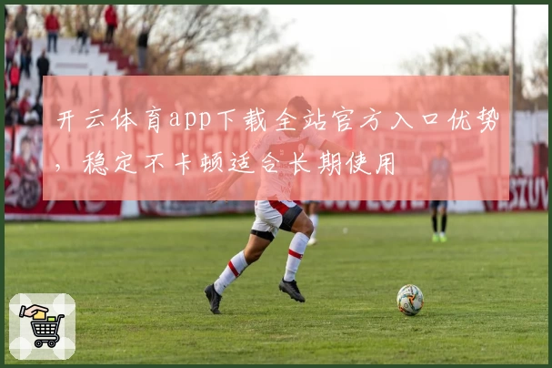 开云体育app下载全站官方入口优势，稳定不卡顿适合长期使用
