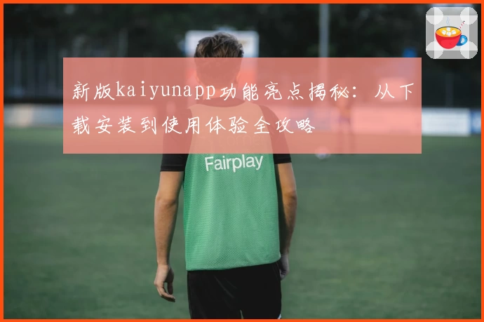 新版kaiyunapp功能亮点揭秘：从下载安装到使用体验全攻略
