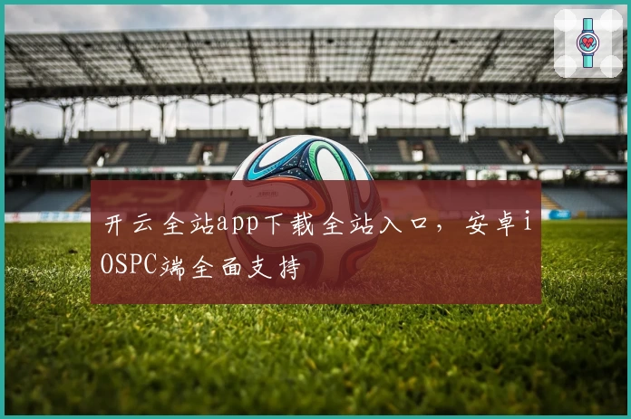 开云全站app下载全站入口，安卓iOSPC端全面支持