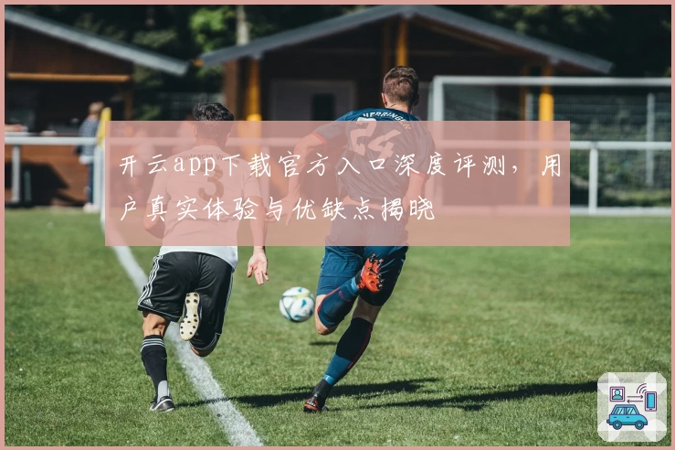 开云app下载官方入口深度评测，用户真实体验与优缺点揭晓