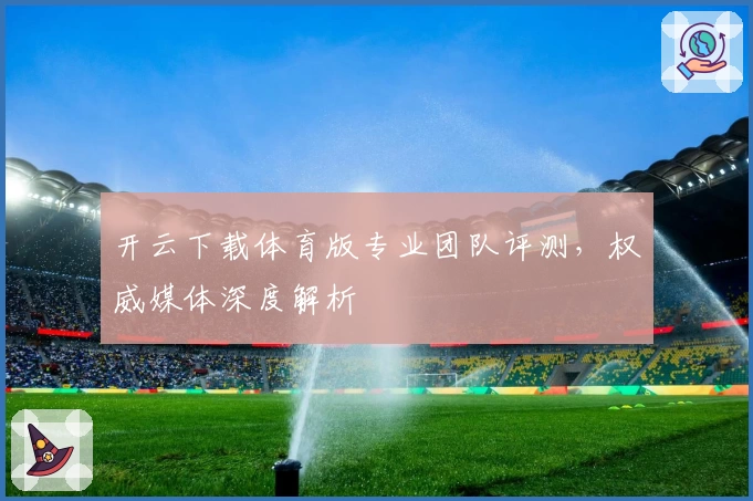 开云下载体育版专业团队评测,权威媒体深度解析