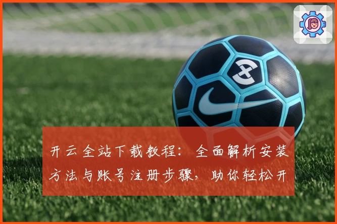 开云全站下载教程：全面解析安装方法与账号注册步骤，助你轻松开启畅快体验