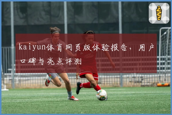 kaiyun体育网页版体验报告，用户口碑与亮点评测