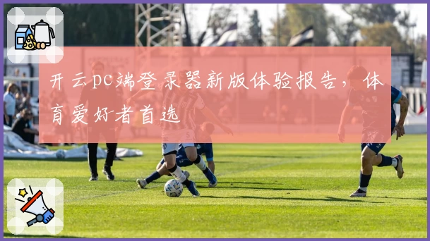 开云pc端登录器新版体验报告，体育爱好者首选