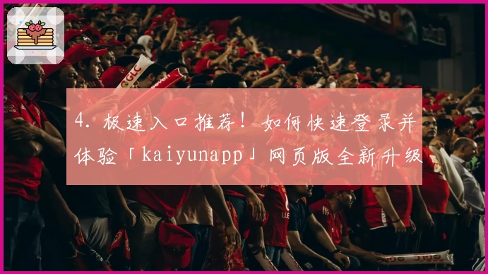 4. 极速入口推荐！如何快速登录并体验「kaiyunapp」网页版全新升级