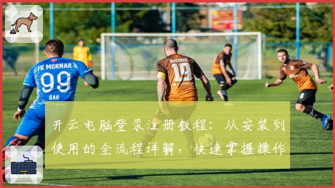 开云电脑登录注册教程：从安装到使用的全流程详解，快速掌握操作技巧