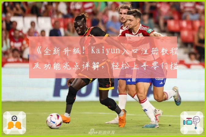 《全新升级！Kaiyun入口注册教程及功能亮点详解，轻松上手零门槛体验》